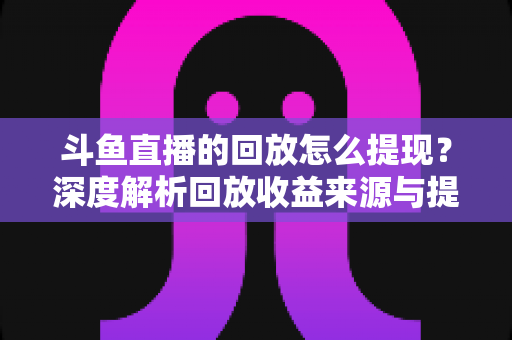 斗鱼直播的回放怎么提现？深度解析回放收益来源与提现全流程实用指南