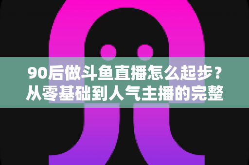 90后做斗鱼直播怎么起步？从零基础到人气主播的完整实战指南