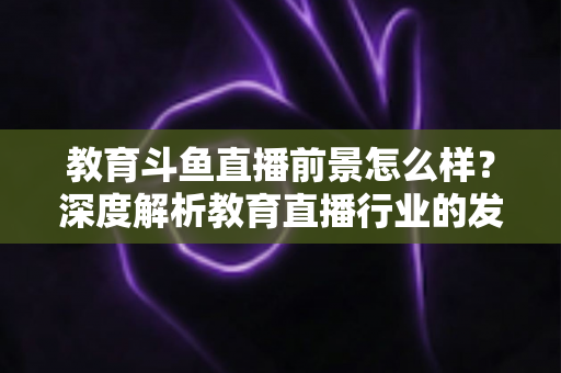 教育斗鱼直播前景怎么样？深度解析教育直播行业的发展趋势与变现机遇