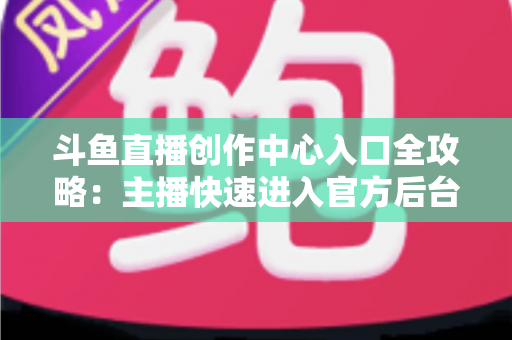 斗鱼直播创作中心入口全攻略：主播快速进入官方后台的方法与核心功能详解