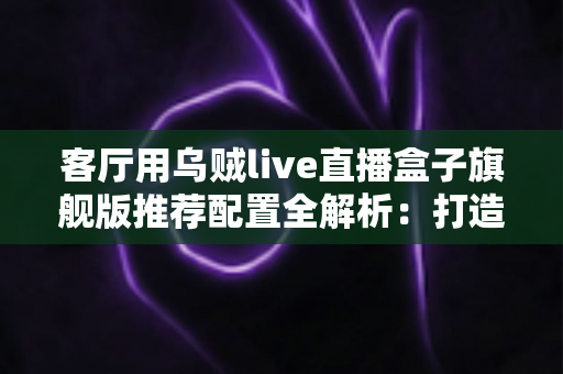 客厅用乌贼live直播盒子旗舰版推荐配置全解析:打造极致家庭影音娱乐中心 客厅用乌贼live直播盒子旗舰版推荐配置全解析:打造极致家庭影音娱乐中心