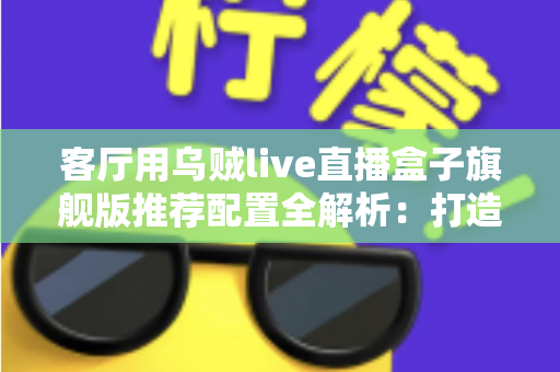 客厅用乌贼live直播盒子旗舰版推荐配置全解析：打造极致家庭影音娱乐中心
