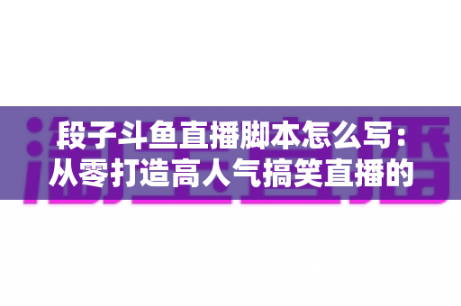 段子斗鱼直播脚本怎么写：从零打造高人气搞笑直播的完整创作指南
