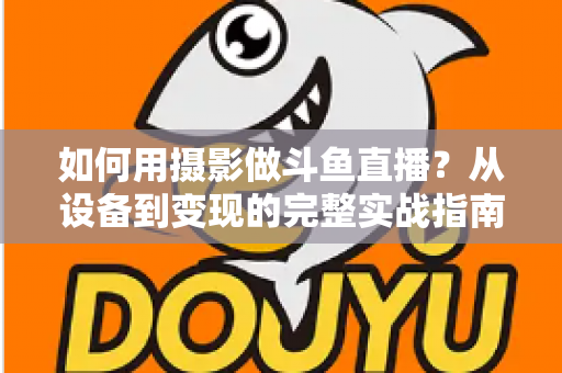 如何用摄影做斗鱼直播？从设备到变现的完整实战指南