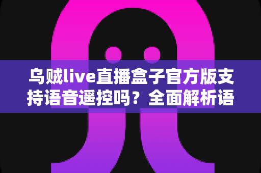 乌贼live直播盒子官方版支持语音遥控吗？全面解析语音遥控功能、设置步骤与实用技巧