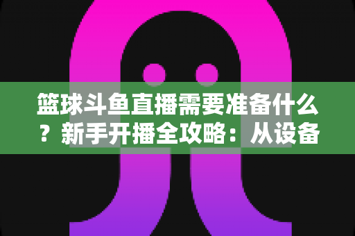 篮球斗鱼直播需要准备什么？新手开播全攻略：从设备到技能一站式指南
