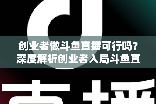 创业者做斗鱼直播可行吗？深度解析创业者入局斗鱼直播的机遇、成本、风险与破局策略