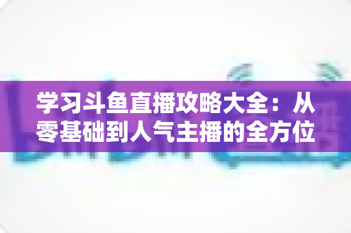 学习斗鱼直播攻略大全：从零基础到人气主播的全方位实战指南