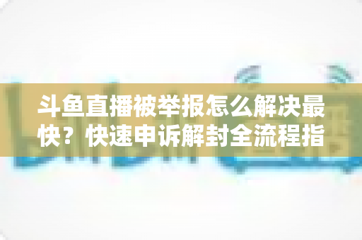 斗鱼直播被举报怎么解决最快？快速申诉解封全流程指南