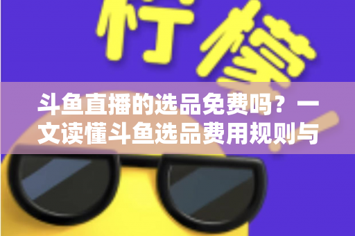 斗鱼直播的选品免费吗？一文读懂斗鱼选品费用规则与带货省钱攻略