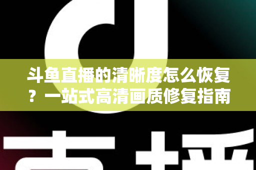 斗鱼直播的清晰度怎么恢复？一站式高清画质修复指南，让你告别模糊卡顿