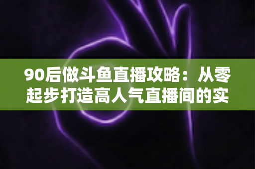 90后做斗鱼直播攻略：从零起步打造高人气直播间的实战指南
