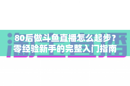 80后做斗鱼直播怎么起步？零经验新手的完整入门指南与实操建议