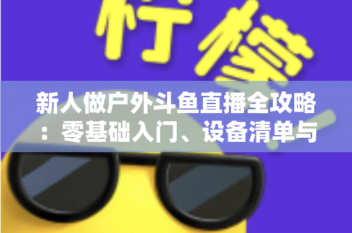 新人做户外斗鱼直播全攻略:零基础入门、设备清单与快速涨粉实战指南 新人做户外斗鱼直播全攻略:零基础入门、设备清单与快速涨粉实战指南