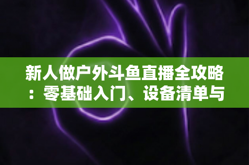 新人做户外斗鱼直播全攻略：零基础入门、设备清单与快速涨粉实战指南