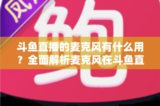 斗鱼直播的麦克风有什么用?全面解析麦克风在斗鱼直播中的核心价值与选购指南 斗鱼直播的麦克风有什么用?全面解析麦克风在斗鱼直播中的核心价值与选购指南
