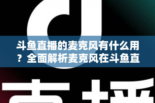 斗鱼直播的麦克风有什么用?全面解析麦克风在斗鱼直播中的核心价值与选购指南 斗鱼直播的麦克风有什么用?全面解析麦克风在斗鱼直播中的核心价值与选购指南