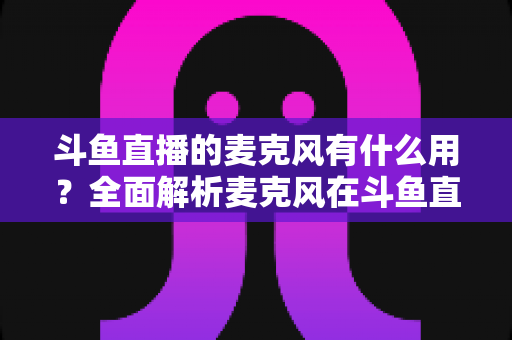 斗鱼直播的麦克风有什么用？全面解析麦克风在斗鱼直播中的核心价值与选购指南
