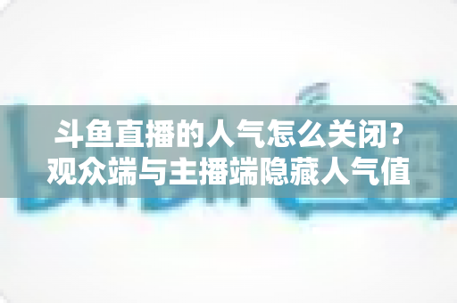 斗鱼直播的人气怎么关闭？观众端与主播端隐藏人气值显示的完整教程