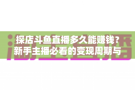 探店斗鱼直播多久能赚钱?新手主播必看的变现周期与快速起号全攻略 探店斗鱼直播多久能赚钱?新手主播必看的变现周期与快速起号全攻略