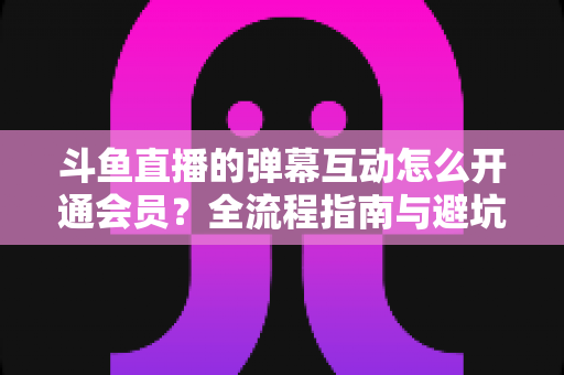 斗鱼直播的弹幕互动怎么开通会员？全流程指南与避坑攻略一文看懂