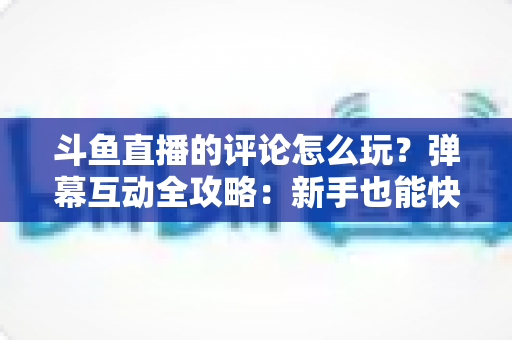斗鱼直播的评论怎么玩？弹幕互动全攻略：新手也能快速上手的实用指南