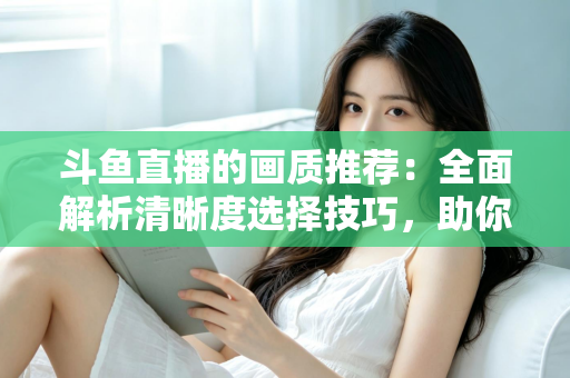斗鱼直播的画质推荐:全面解析清晰度选择技巧,助你畅享极致观看体验 斗鱼直播的画质推荐:全面解析清晰度选择技巧,助你畅享极致观看体验