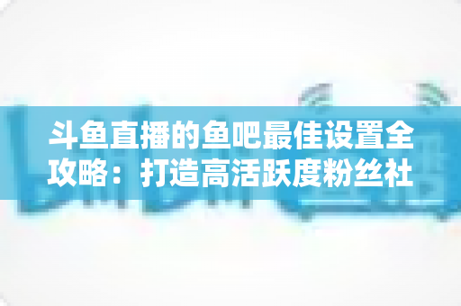 斗鱼直播的鱼吧最佳设置全攻略:打造高活跃度粉丝社区必备指南 斗鱼直播的鱼吧最佳设置全攻略:打造高活跃度粉丝社区必备指南