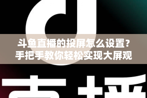 斗鱼直播的投屏怎么设置？手把手教你轻松实现大屏观看的完整教程