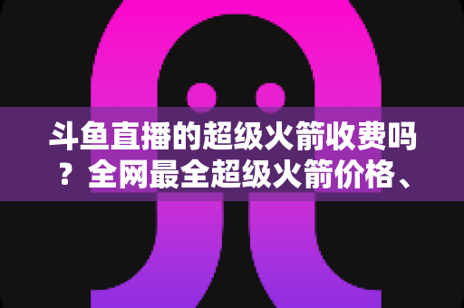 斗鱼直播的超级火箭收费吗？全网最全超级火箭价格、特权与送礼攻略解析