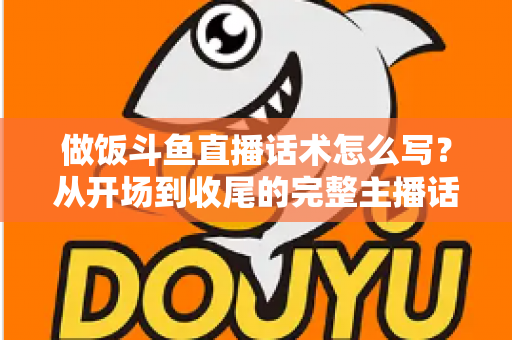 做饭斗鱼直播话术怎么写？从开场到收尾的完整主播话术指南（附模板与技巧）
