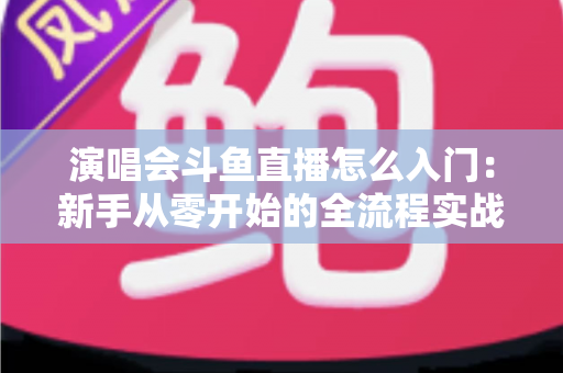 演唱会斗鱼直播怎么入门：新手从零开始的全流程实战指南