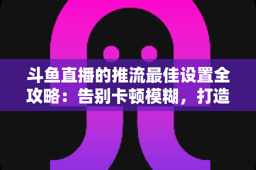 斗鱼直播的推流最佳设置全攻略:告别卡顿模糊,打造高清流畅直播间 斗鱼直播的推流最佳设置全攻略:告别卡顿模糊,打造高清流畅直播间