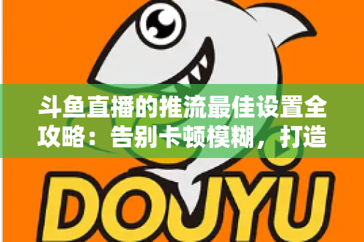 斗鱼直播的推流最佳设置全攻略:告别卡顿模糊,打造高清流畅直播间 斗鱼直播的推流最佳设置全攻略:告别卡顿模糊,打造高清流畅直播间