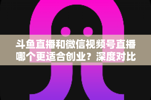 斗鱼直播和微信视频号直播哪个更适合创业？深度对比分析与实战选择指南