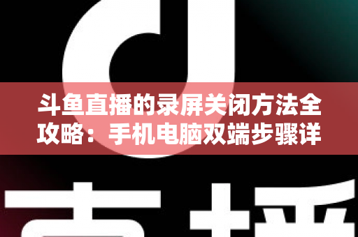 斗鱼直播的录屏关闭方法全攻略:手机电脑双端步骤详解,轻松搞定录制收尾 斗鱼直播的录屏关闭方法全攻略:手机电脑双端步骤详解,轻松搞定录制收尾