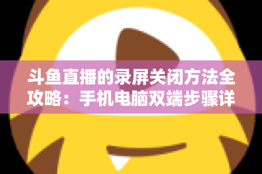斗鱼直播的录屏关闭方法全攻略：手机电脑双端步骤详解，轻松搞定录制收尾