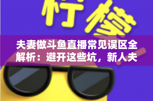 夫妻做斗鱼直播常见误区全解析：避开这些坑，新人夫妻主播也能稳步起号