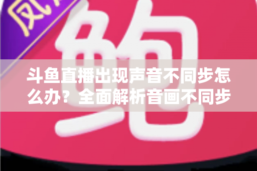 斗鱼直播出现声音不同步怎么办？全面解析音画不同步原因与实用解决方案