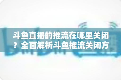 斗鱼直播的推流在哪里关闭？全面解析斗鱼推流关闭方法与常见问题