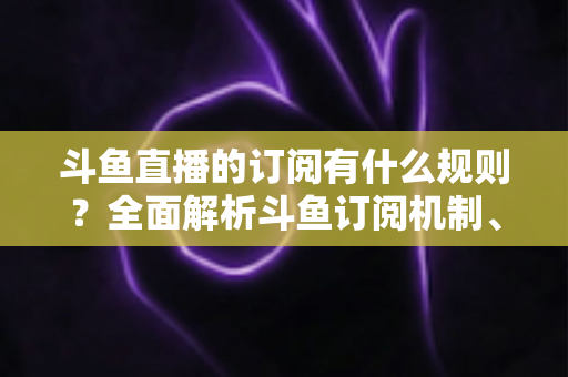 斗鱼直播的订阅有什么规则？全面解析斗鱼订阅机制、权益与注意事项