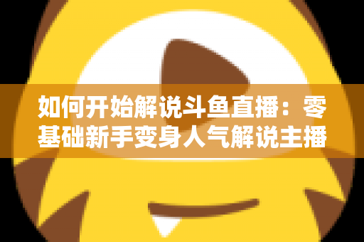 如何开始解说斗鱼直播:零基础新手变身人气解说主播的完整实战指南 如何开始解说斗鱼直播:零基础新手变身人气解说主播的完整实战指南