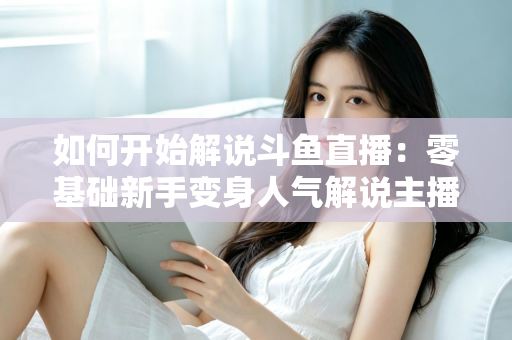 如何开始解说斗鱼直播:零基础新手变身人气解说主播的完整实战指南 如何开始解说斗鱼直播:零基础新手变身人气解说主播的完整实战指南