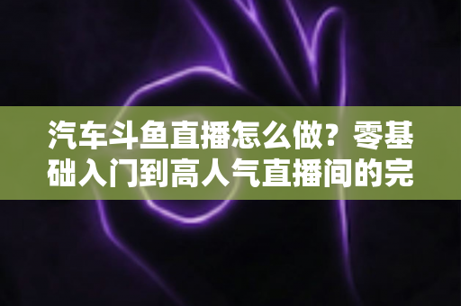 汽车斗鱼直播怎么做？零基础入门到高人气直播间的完整实战指南