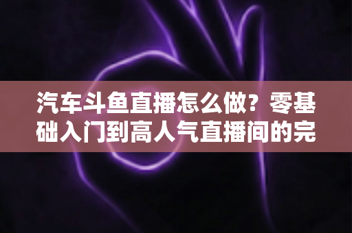 汽车斗鱼直播怎么做？零基础入门到高人气直播间的完整实战指南