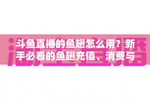 斗鱼直播的鱼翅怎么用？新手必看的鱼翅充值、消费与使用全攻略