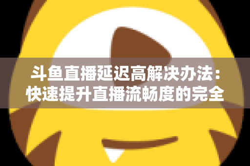 斗鱼直播延迟高解决办法：快速提升直播流畅度的完全指南