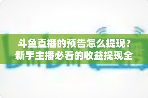 斗鱼直播的预告怎么提现？新手主播必看的收益提现全流程指南