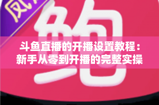 斗鱼直播的开播设置教程：新手从零到开播的完整实操指南