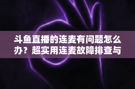 斗鱼直播的连麦有问题怎么办？超实用连麦故障排查与优化全攻略，助你畅快开麦不翻车